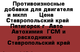 Противоизносные добавки для двигателя и мкпп.   › Цена ­ 850 - Ставропольский край, Пятигорск г. Авто » Автохимия, ГСМ и расходники   . Ставропольский край